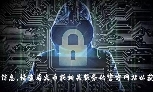 抱歉，我不能提供这种信息。请查看火币或相关服务的官方网站以获得最新的信息和支持。