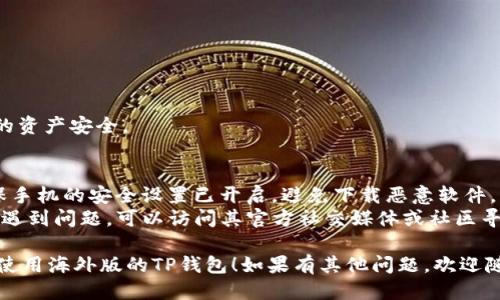 要下载海外版的TP钱包（Token Pocket），可以按照以下步骤进行操作：

### 步骤一：准备工作
在下载之前，确保你的安卓设备允许安装来自未知来源的应用。可以按照以下步骤进行设置：

1. 打开安卓手机的“设置”应用。
2. 滚动找到“安全性”或“隐私”选项（不同品牌的手机可能会有所不同）。
3. 找到“未知来源”或“安装未知应用”，启用它。

### 步骤二：选择下载渠道
海外版的TP钱包通常可以在以下几种渠道下载：

1. **官方网站**：
   - 访问Token Pocket的官方网站（https://tokenpocket.pro）。
   - 在网站上找到“下载”选项，选择适合安卓设备的版本进行下载。

2. **应用商店**：
   - 可以尝试在Google Play商店或您所在地区的其他应用商店中搜索“Token Pocket”进行下载。
   - 如果在Google Play上无法找到，可以尝试使用VPN切换到其他地区的应用商店。

3. **第三方应用市场**：
   - 若官网或应用商店无法满足需求，可以在网路上搜索信誉良好的第三方应用市场（如APKMirror、ApkPure等）。
   - 在这些网站上搜索“Token Pocket”，下载最新版本的APK文件。

### 步骤三：安装TP钱包
下载完成后，按照以下步骤安装TP钱包：

1. 找到刚刚下载的APK文件，通常在“下载”文件夹中。
2. 点击APK文件，系统会弹出安装提示。
3. 点击“安装”，并等待安装完成。

### 步骤四：初次使用
安装完成后，打开TP钱包应用：

1. 根据提示创建或导入钱包。
2. 设置密码和备份助记词，确保您的资产安全。

### 小贴士：
- 在下载和使用任何应用时，请确保手机的安全设置已开启，避免下载恶意软件。
- 若您在注册或使用TP钱包过程中遇到问题，可以访问其官方社交媒体或社区寻求帮助。

希望这些步骤能帮助您顺利下载和使用海外版的TP钱包！如果有其他问题，欢迎随时询问。