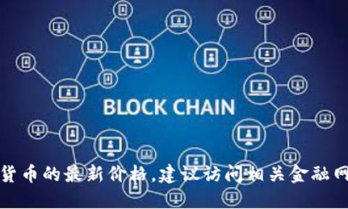 抱歉，我无法提供实时的加密货币价格查询。如果您希望知道加密货币的最新价格，建议访问相关金融网站、加密货币交易所或使用专门的财经应用程序来获取最新数据。