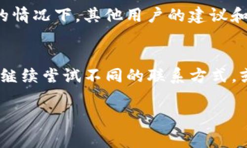 有许多原因可能导致您无法联系到TP钱包的客服。以下是一些常见的问题和解决方法：

1. 客服热线繁忙
在高峰时段，客服热线可能会非常繁忙，您可能会等待较长时间才能接通。这种情况下，建议您在非高峰时段再次拨打，或者尝试使用其他联系方式。

2. 在线客服系统故障
有时候，TP钱包的在线客服系统可能会出现故障，导致用户无法发送消息或获取回复。您可以尝试刷新网页，或稍后再试，看看是否恢复正常。

3. 社交媒体和社区论坛
如果您无法通过官方渠道联系到客服，可以考虑通过社交媒体平台或社区论坛提问。TP钱包可能会在其官方微博、微信公众号等渠道上主动回复用户询问。

4. 账号问题
如果您的账号存在问题（例如被锁定或冻结），客服可能会延迟响应。确保您在联系之前已经检查并确认您的账号状态，提供清晰详细的信息将有助于客服快速解决您的问题。

5. 官方公告和维护
在某些情况下，TP钱包可能会进行系统维护或更新，这时客服的响应速度可能会下降。您可以查看官方网站或社交媒体平台上的公告，以获取最新信息。

6. 选择合适的沟通方式
不同的客户问题可能适合不同的沟通方式。例如，如果您的问题比较复杂，可以选择拨打客服热线。而如果只是简单查询，在线客服或社交媒体可能更为方便。

7. 使用电子邮件联系我们
如果您长时间无法联系到客服，建议通过电子邮件与TP钱包的客服团队取得联系。在邮件中详细描述您的问题，提供相关信息，这样可以帮助客服更快地理解您的需求。

8. 寻求其他用户的帮助
在一些用户社区或论坛中，您可以找到其他用户分享的经验和解决方案。在遇到类似问题的情况下，其他用户的建议和方法可能会对您有所帮助。

总结
联系TP钱包客服时，耐心和适当的方法是关键。如果您依然无法获得满意的答复，可以考虑继续尝试不同的联系方式，或者向其他用户寻求帮助。希望您能够顺利解决问题，享受安全便捷的数字资产管理体验。 

如果您还有其他问题，随时可以询问！