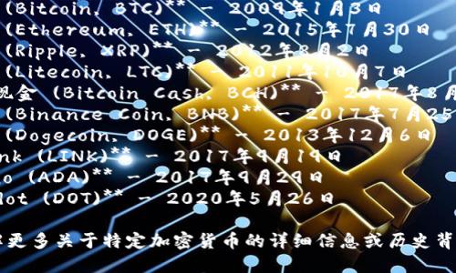 以下是一些主要加密货币及其上线时间的简要列表：

1. **比特币 (Bitcoin, BTC)** - 2009年1月3日
2. **以太坊 (Ethereum, ETH)** - 2015年7月30日
3. **瑞波币 (Ripple, XRP)** - 2012年8月2日
4. **莱特币 (Litecoin, LTC)** - 2011年10月7日
5. **比特币现金 (Bitcoin Cash, BCH)** - 2017年8月1日
6. **币安币 (Binance Coin, BNB)** - 2017年7月25日
7. **狗狗币 (Dogecoin, DOGE)** - 2013年12月6日
8. **Chainlink (LINK)** - 2017年9月19日
9. **Cardano (ADA)** - 2017年9月29日
10. **Polkadot (DOT)** - 2020年5月26日

如果您想了解更多关于特定加密货币的详细信息或历史背景，请告诉我！