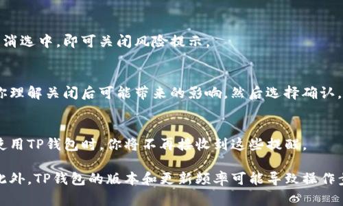 关于如何关闭TP钱包的风险提示，通常情况下，用户需要在应用的设置或安全中心中找到相关选项来管理风险提示的功能。具体步骤可能因APP版本的不同而略有差异。以下是一些常见的步骤，供参考：

步骤一：打开TP钱包应用
首先，你需要在你的智能手机上找到TP钱包应用程序，并点击打开它。确保你已经登录到你的账户，如果尚未登录，请输入你的账户信息进行登录。

步骤二：进入设置界面
在应用的主界面上，通常会有一个类似于“我的”或“账户”的选项。点击进入，然后寻找“设置”或“安全设置”选项，以进入更详细的设置界面。

步骤三：查找风险提示选项
在设置界面中，浏览不同的选项以找到与“风险提示”相关的功能。有时它可能被标记为“风险管理”、“通知设置”或者“安全提示”。

步骤四：关闭风险提示功能
当你找到相关的风险提示选项后，通常会有一个开关或选择框，表示是否接收这类通知。将其关闭或取消选中，即可关闭风险提示。

步骤五：确认你的选择
在某些情况下，应用可能会弹出确认提示，询问你是否真的要关闭风险提示。仔细阅读提示内容，确保你理解关闭后可能带来的影响，然后选择确认。

步骤六：退出设置
完成以上步骤后，返回到主界面，检查是否还有任何风险提示的通知。如果已经关闭成功，那么在未来使用TP钱包时，你将不再接收到这些提醒。

请注意，关闭风险提示可能会降低你对账户安全性变化的警觉，因此在做出决定之前，请考虑这一点。此外，TP钱包的版本和更新频率可能导致操作步骤有所不同，建议参考官方网站或联系客服进行进一步指导。如果你有其他疑问，随时可以寻求帮助。